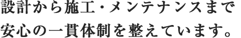 設計から施工・メンテナンスまで
							安心の一貫体制を整えています。